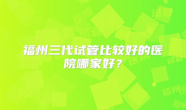 福州三代试管比较好的医院哪家好?