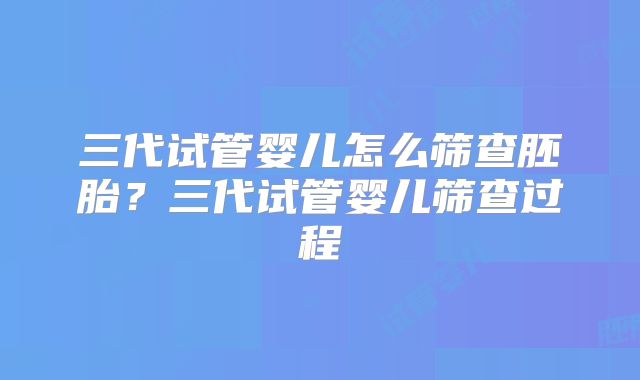 三代试管婴儿怎么筛查胚胎?三代试管婴儿筛查过程