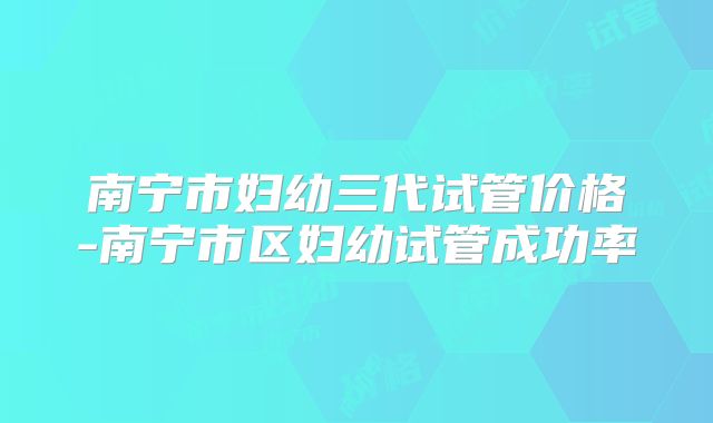 南宁市妇幼三代试管价格-南宁市区妇幼试管成功率