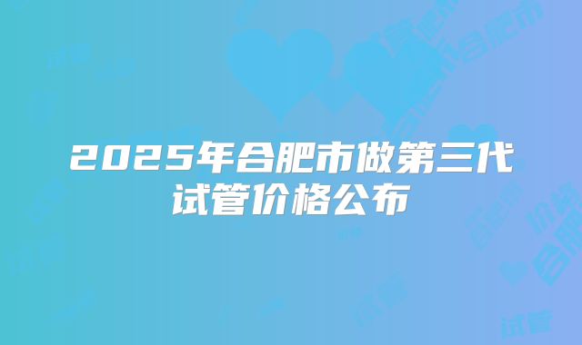 2025年合肥市做第三代试管价格公布