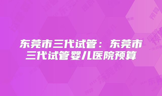东莞市三代试管：东莞市三代试管婴儿医院预算