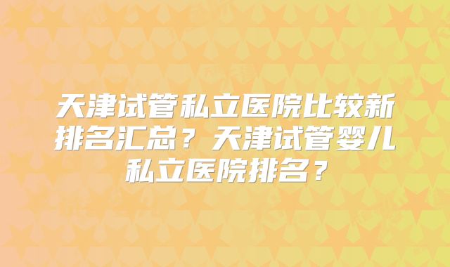 天津试管私立医院比较新排名汇总?天津试管婴儿私立医院排名?