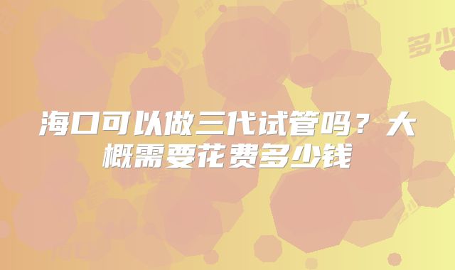 海口可以做三代试管吗？大概需要花费多少钱