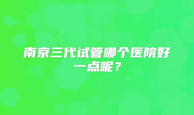 南京三代试管哪个医院好一点呢？