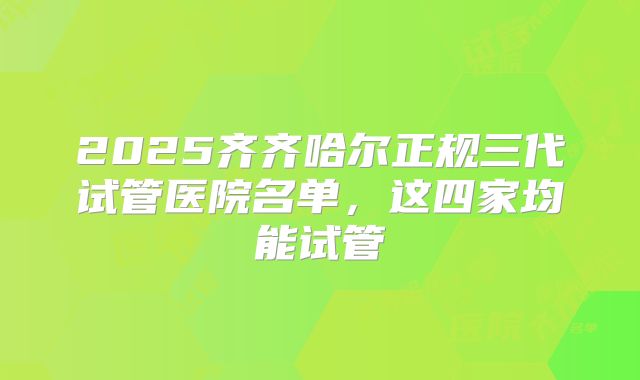 2025齐齐哈尔正规三代试管医院名单，这四家均能试管