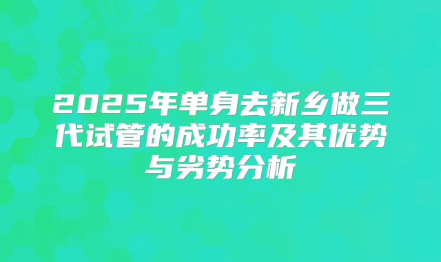 2025年单身去新乡做三代试管的成功率及其优势与劣势分析