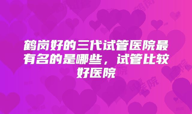 鹤岗好的三代试管医院最有名的是哪些，试管比较好医院