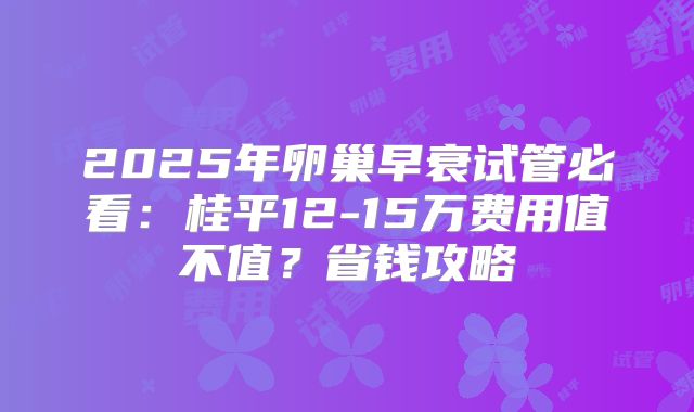 2025年卵巢早衰试管必看：桂平12-15万费用值不值？省钱攻略