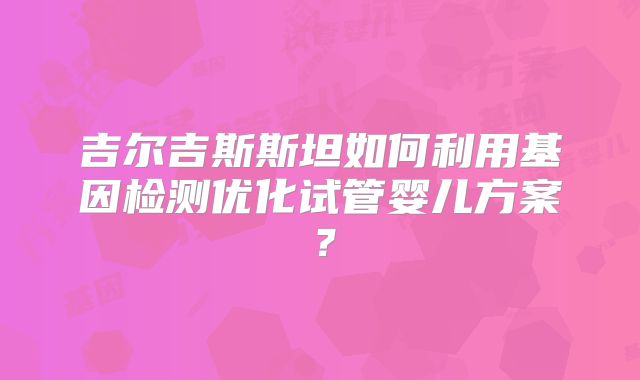 吉尔吉斯斯坦如何利用基因检测优化试管婴儿方案？