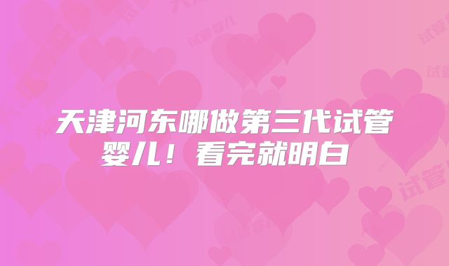 天津河东哪做第三代试管婴儿！看完就明白