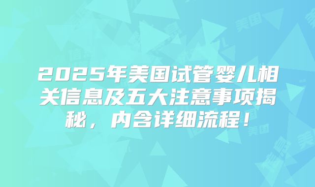 2025年美国试管婴儿相关信息及五大注意事项揭秘,内含详细流程!