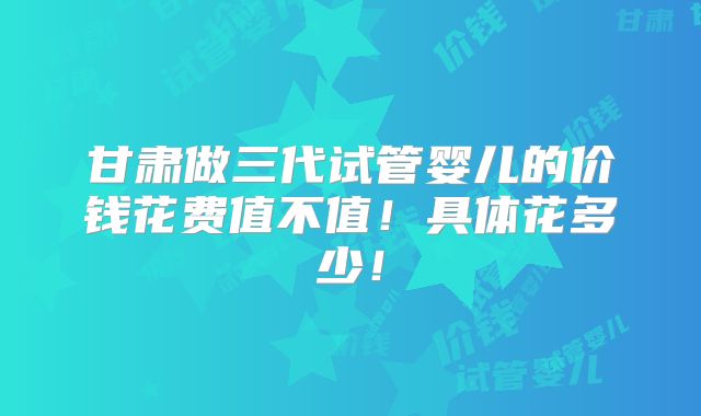 甘肃做三代试管婴儿的价钱花费值不值！具体花多少！