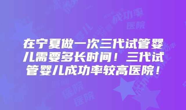 在宁夏做一次三代试管婴儿需要多长时间！三代试管婴儿成功率较高医院！