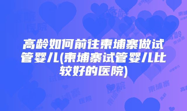 高龄如何前往柬埔寨做试管婴儿(柬埔寨试管婴儿比较好的医院)
