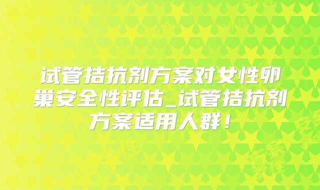 试管拮抗剂方案对女性卵巢安全性评估_试管拮抗剂方案适用人群！