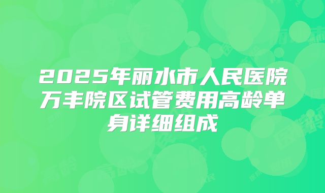 2025年丽水市人民医院万丰院区试管费用高龄单身详细组成