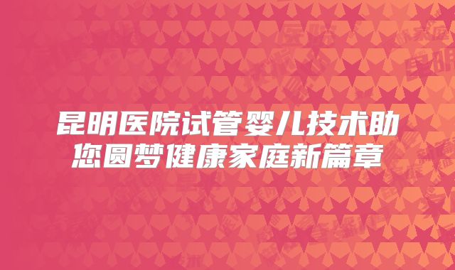昆明医院试管婴儿技术助您圆梦健康家庭新篇章