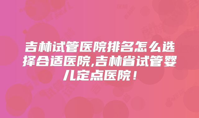 吉林试管医院排名怎么选择合适医院,吉林省试管婴儿定点医院!