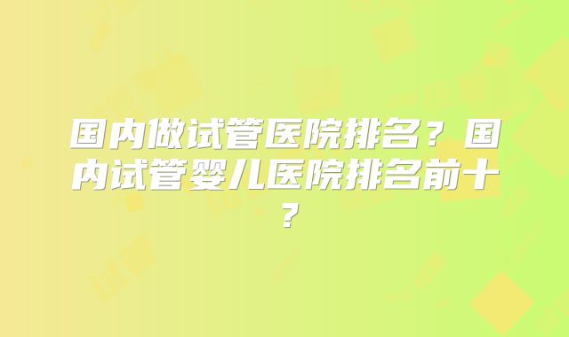 国内做试管医院排名？国内试管婴儿医院排名前十？