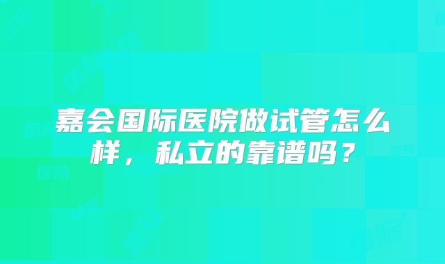 嘉会国际医院做试管怎么样,私立的靠谱吗?