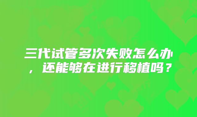 三代试管多次失败怎么办，还能够在进行移植吗？
