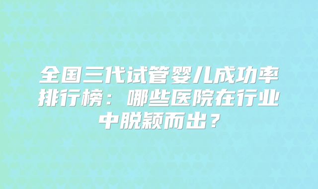 全国三代试管婴儿成功率排行榜：哪些医院在行业中脱颖而出？