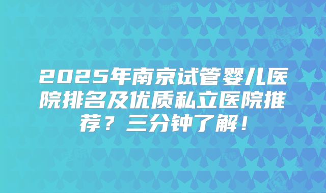 2025年南京试管婴儿医院排名及优质私立医院推荐?三分钟了解!