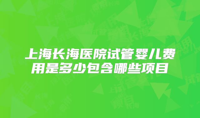 上海长海医院试管婴儿费用是多少包含哪些项目