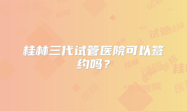 桂林三代试管医院可以签约吗?