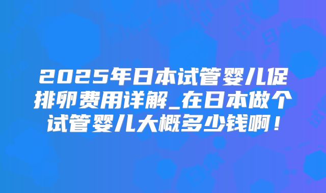 2025年日本试管婴儿促排卵费用详解_在日本做个试管婴儿大概多少钱啊！