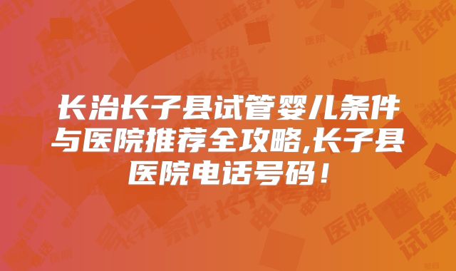 长治长子县试管婴儿条件与医院推荐全攻略,长子县医院电话号码！