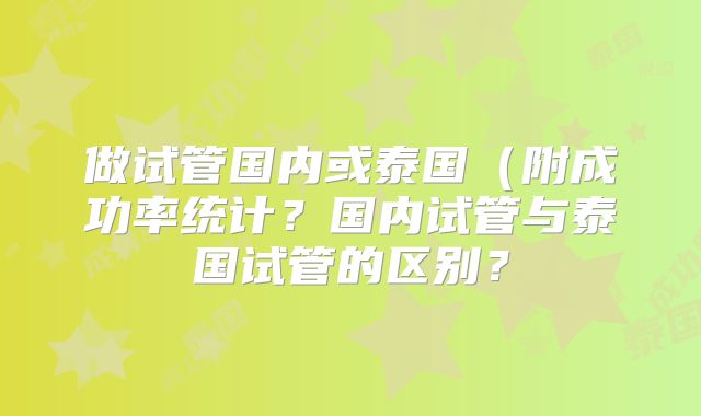 做试管国内或泰国(附成功率统计?国内试管与泰国试管的区别?