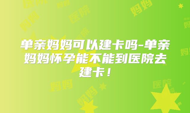 单亲妈妈可以建卡吗-单亲妈妈怀孕能不能到医院去建卡！