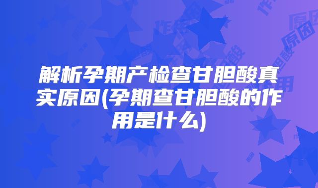解析孕期产检查甘胆酸真实原因(孕期查甘胆酸的作用是什么)