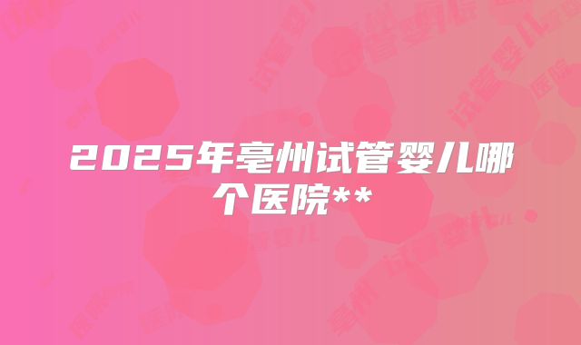 2025年亳州试管婴儿哪个医院**