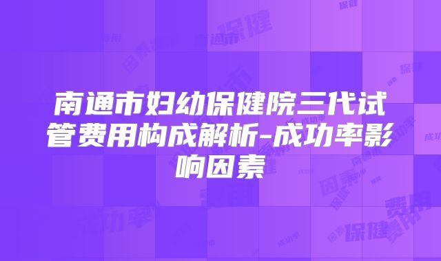 南通市妇幼保健院三代试管费用构成解析-成功率影响因素
