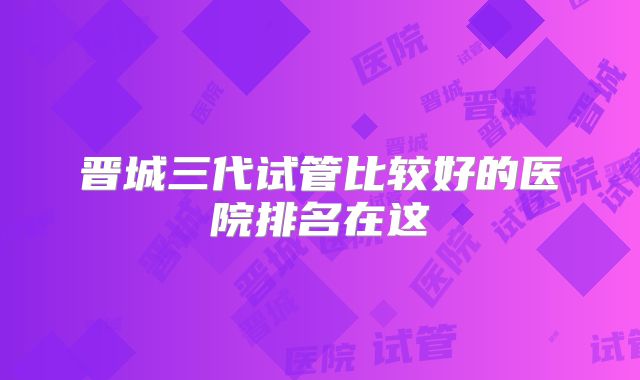 晋城三代试管比较好的医院排名在这