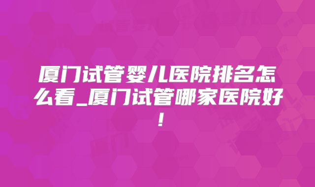 厦门试管婴儿医院排名怎么看_厦门试管哪家医院好！