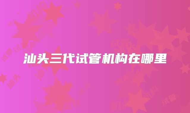 汕头三代试管机构在哪里