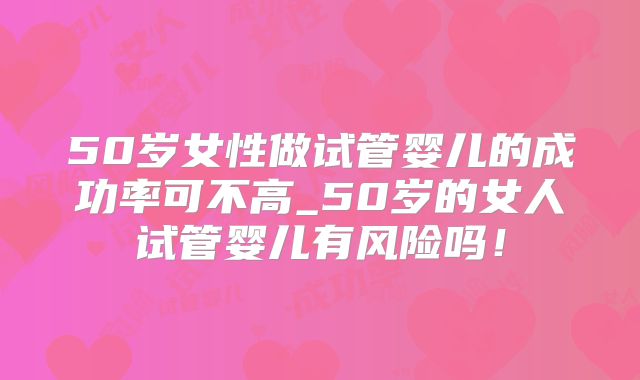 50岁女性做试管婴儿的成功率可不高_50岁的女人试管婴儿有风险吗!