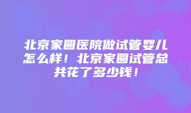 北京家圆医院做试管婴儿怎么样!北京家圆试管总共花了多少钱!
