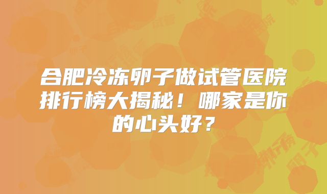 合肥冷冻卵子做试管医院排行榜大揭秘！哪家是你的心头好？