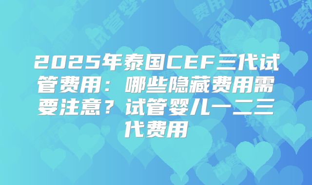 2025年泰国CEF三代试管费用：哪些隐藏费用需要注意？试管婴儿一二三代费用