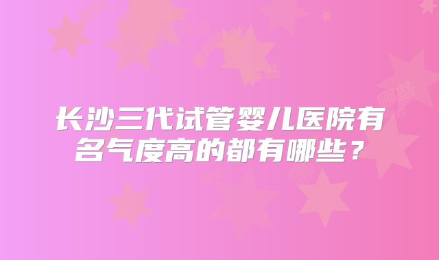 长沙三代试管婴儿医院有名气度高的都有哪些？