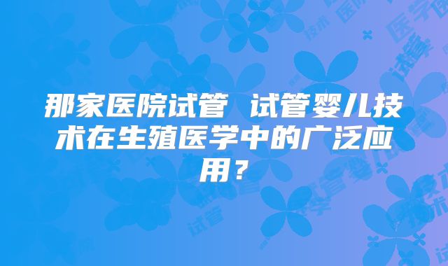 那家医院试管 试管婴儿技术在生殖医学中的广泛应用？