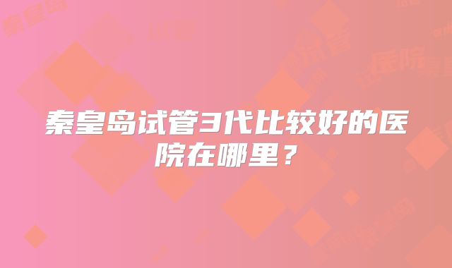 秦皇岛试管3代比较好的医院在哪里？
