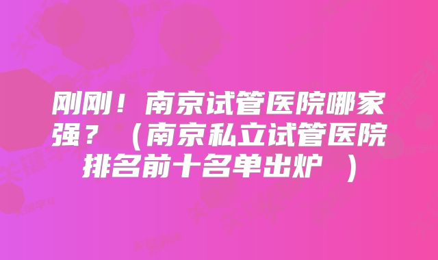 刚刚!南京试管医院哪家强?(南京私立试管医院排名前十名单出炉 )