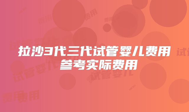 拉沙3代三代试管婴儿费用 参考实际费用