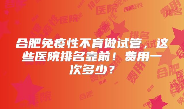合肥免疫性不育做试管，这些医院排名靠前！费用一次多少？