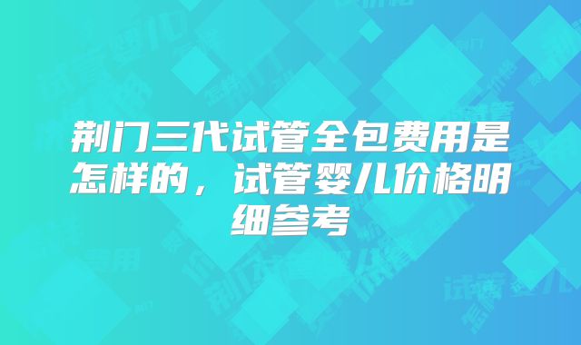 荆门三代试管全包费用是怎样的，试管婴儿价格明细参考